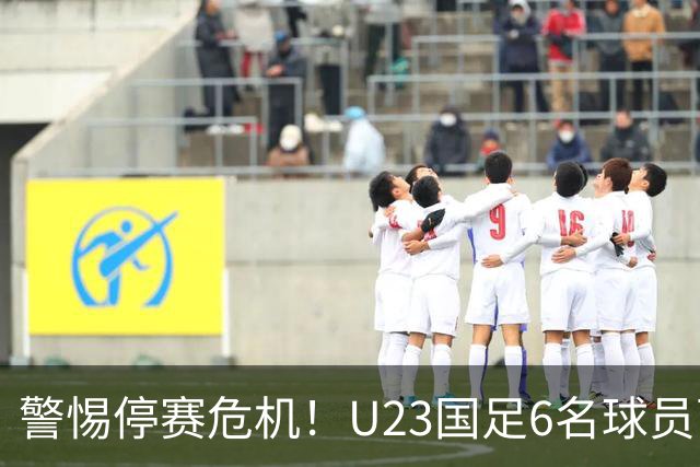 警惕停赛危机！U23国足6名球员面临黄牌风险